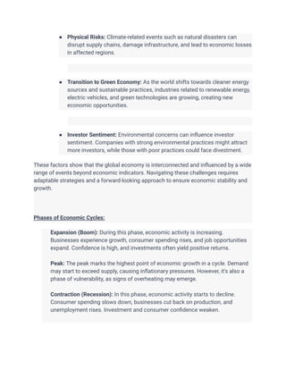 ● Physical Risks: Climate-related events such as natural disasters can
disrupt supply chains, damage infrastructure, and lead to economic losses
in affected regions.
● Transition to Green Economy: As the world shifts towards cleaner energy
sources and sustainable practices, industries related to renewable energy,
electric vehicles, and green technologies are growing, creating new
economic opportunities.
● Investor Sentiment: Environmental concerns can influence investor
sentiment. Companies with strong environmental practices might attract
more investors, while those with poor practices could face divestment.
These factors show that the global economy is interconnected and influenced by a wide
range of events beyond economic indicators. Navigating these challenges requires
adaptable strategies and a forward-looking approach to ensure economic stability and
growth.
Phases of Economic Cycles:
​ Expansion (Boom): During this phase, economic activity is increasing.
Businesses experience growth, consumer spending rises, and job opportunities
expand. Confidence is high, and investments often yield positive returns.
​
​ Peak: The peak marks the highest point of economic growth in a cycle. Demand
may start to exceed supply, causing inflationary pressures. However, it's also a
phase of vulnerability, as signs of overheating may emerge.
​
​ Contraction (Recession): In this phase, economic activity starts to decline.
Consumer spending slows down, businesses cut back on production, and
unemployment rises. Investment and consumer confidence weaken.
​
 