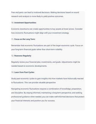 Fear and panic can lead to irrational decisions. Making decisions based on sound
research and analysis is more likely to yield positive outcomes.
10. Investment Opportunities:
Economic downturns can create opportunities to buy assets at lower prices. Consider
how economic fluctuations might align with your investment strategy.
11. Focus on the Long Term:
Remember that economic fluctuations are part of the larger economic cycle. Focus on
your long-term financial goals rather than short-term volatility.
12. Reassess Regularly:
Regularly review your financial plan, investments, and goals. Adjustments might be
needed based on economic developments.
13. Learn from Past Cycles:
Study past economic cycles to gain insights into how markets have historically reacted
to fluctuations. This can provide valuable perspective.
Navigating economic fluctuations requires a combination of knowledge, preparation,
and discipline. By staying informed, maintaining a long-term perspective, and seeking
professional guidance when needed, you can make well-informed decisions that protect
your financial interests and position you for success.
 