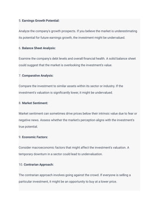 5. Earnings Growth Potential:
Analyze the company's growth prospects. If you believe the market is underestimating
its potential for future earnings growth, the investment might be undervalued.
6. Balance Sheet Analysis:
Examine the company's debt levels and overall financial health. A solid balance sheet
could suggest that the market is overlooking the investment's value.
7. Comparative Analysis:
Compare the investment to similar assets within its sector or industry. If the
investment's valuation is significantly lower, it might be undervalued.
8. Market Sentiment:
Market sentiment can sometimes drive prices below their intrinsic value due to fear or
negative news. Assess whether the market's perception aligns with the investment's
true potential.
9. Economic Factors:
Consider macroeconomic factors that might affect the investment's valuation. A
temporary downturn in a sector could lead to undervaluation.
10. Contrarian Approach:
The contrarian approach involves going against the crowd. If everyone is selling a
particular investment, it might be an opportunity to buy at a lower price.
 