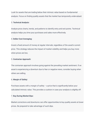 Look for assets that are trading below their intrinsic value based on fundamental
analysis. Focus on finding quality assets that the market has temporarily undervalued.
3. Technical Analysis:
Analyze price charts, trends, and patterns to identify entry and exit points. Technical
analysis helps you time your purchases and sales more effectively.
4. Dollar-Cost Averaging:
Invest a fixed amount of money at regular intervals, regardless of the asset's current
price. This strategy reduces the impact of market volatility and helps you buy more
when prices are low.
5. Contrarian Approach:
The contrarian approach involves going against the prevailing market sentiment. If an
asset is experiencing a downturn due to fear or negative news, consider buying when
others are selling.
6. Margin of Safety:
Purchase assets with a margin of safety – a price that is significantly below your
calculated intrinsic value. This provides a cushion in case your analysis is slightly off.
7. Buy During Market Dips:
Market corrections and downturns can offer opportunities to buy quality assets at lower
prices. Be prepared to take advantage of such dips.
 