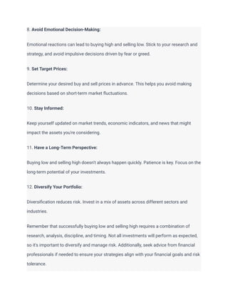 8. Avoid Emotional Decision-Making:
Emotional reactions can lead to buying high and selling low. Stick to your research and
strategy, and avoid impulsive decisions driven by fear or greed.
9. Set Target Prices:
Determine your desired buy and sell prices in advance. This helps you avoid making
decisions based on short-term market fluctuations.
10. Stay Informed:
Keep yourself updated on market trends, economic indicators, and news that might
impact the assets you're considering.
11. Have a Long-Term Perspective:
Buying low and selling high doesn't always happen quickly. Patience is key. Focus on the
long-term potential of your investments.
12. Diversify Your Portfolio:
Diversification reduces risk. Invest in a mix of assets across different sectors and
industries.
Remember that successfully buying low and selling high requires a combination of
research, analysis, discipline, and timing. Not all investments will perform as expected,
so it's important to diversify and manage risk. Additionally, seek advice from financial
professionals if needed to ensure your strategies align with your financial goals and risk
tolerance.
 