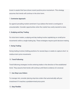Invest in assets that have shown recent positive price momentum. This strategy
assumes that trends will continue in the short term.
7. Contrarian Approach:
Go against prevailing market sentiment if you believe the trend is overhyped or
unsustainable. Consider opportunities when the market has overly reacted to news.
8. Scalping and Day Trading:
For short-term traders, scalping and day trading involve capitalizing on small price
movements within a single trading day. These strategies require quick decision-making.
9. Swing Trading:
Swing trading involves holding positions for several days or weeks to capture short- to
medium-term price movements.
10. Trend Following:
Trend-following strategies involve entering trades in the direction of the established
trend. They assume that trends will continue until there's evidence of a reversal.
11. Use Stop-Loss Orders:
To manage risk, consider placing stop-loss orders that automatically sell your
investment if it reaches a predetermined price point.
12. Stay Flexible:
 