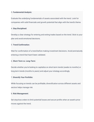 3. Fundamental Analysis:
Evaluate the underlying fundamentals of assets associated with the trend. Look for
companies with solid financials and growth potential that align with the trend's theme.
4. Stay Disciplined:
Develop a clear strategy for entering and exiting trades based on the trend. Stick to your
plan and avoid emotional decisions.
5. Trend Confirmation:
Wait for confirmation of a trend before making investment decisions. Avoid prematurely
entering a trend that hasn't been validated.
6. Short-Term vs. Long-Term:
Decide whether you're looking to capitalize on short-term trends (weeks to months) or
long-term trends (months to years) and adjust your strategy accordingly.
7. Diversify Your Portfolio:
While focusing on trends can be profitable, diversification across different assets and
sectors helps manage risk.
8. Risk Management:
Set stop-loss orders to limit potential losses and secure profits when an asset's price
moves against the trend.
 