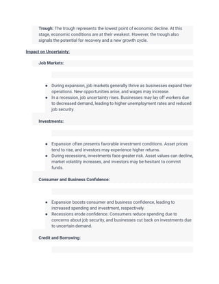 ​ Trough: The trough represents the lowest point of economic decline. At this
stage, economic conditions are at their weakest. However, the trough also
signals the potential for recovery and a new growth cycle.
Impact on Uncertainty:
​ Job Markets:
● During expansion, job markets generally thrive as businesses expand their
operations. New opportunities arise, and wages may increase.
● In a recession, job uncertainty rises. Businesses may lay off workers due
to decreased demand, leading to higher unemployment rates and reduced
job security.
​
​ Investments:
● Expansion often presents favorable investment conditions. Asset prices
tend to rise, and investors may experience higher returns.
● During recessions, investments face greater risk. Asset values can decline,
market volatility increases, and investors may be hesitant to commit
funds.
​
​ Consumer and Business Confidence:
● Expansion boosts consumer and business confidence, leading to
increased spending and investment, respectively.
● Recessions erode confidence. Consumers reduce spending due to
concerns about job security, and businesses cut back on investments due
to uncertain demand.
​
​ Credit and Borrowing:
 