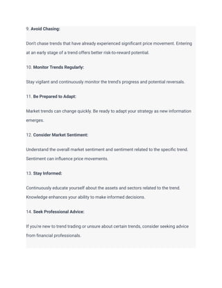 9. Avoid Chasing:
Don't chase trends that have already experienced significant price movement. Entering
at an early stage of a trend offers better risk-to-reward potential.
10. Monitor Trends Regularly:
Stay vigilant and continuously monitor the trend's progress and potential reversals.
11. Be Prepared to Adapt:
Market trends can change quickly. Be ready to adapt your strategy as new information
emerges.
12. Consider Market Sentiment:
Understand the overall market sentiment and sentiment related to the specific trend.
Sentiment can influence price movements.
13. Stay Informed:
Continuously educate yourself about the assets and sectors related to the trend.
Knowledge enhances your ability to make informed decisions.
14. Seek Professional Advice:
If you're new to trend trading or unsure about certain trends, consider seeking advice
from financial professionals.
 