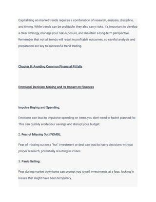 Capitalizing on market trends requires a combination of research, analysis, discipline,
and timing. While trends can be profitable, they also carry risks. It's important to develop
a clear strategy, manage your risk exposure, and maintain a long-term perspective.
Remember that not all trends will result in profitable outcomes, so careful analysis and
preparation are key to successful trend trading.
Chapter 8: Avoiding Common Financial Pitfalls
Emotional Decision-Making and Its Impact on Finances
Impulse Buying and Spending:
Emotions can lead to impulsive spending on items you don't need or hadn't planned for.
This can quickly erode your savings and disrupt your budget.
2. Fear of Missing Out (FOMO):
Fear of missing out on a "hot" investment or deal can lead to hasty decisions without
proper research, potentially resulting in losses.
3. Panic Selling:
Fear during market downturns can prompt you to sell investments at a loss, locking in
losses that might have been temporary.
 