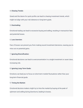 4. Chasing Trends:
Greed and the desire for quick profits can lead to chasing investment trends, which
might not align with your risk tolerance or long-term goals.
5. Overtrading:
Emotional trading can lead to excessive buying and selling, resulting in transaction fees
and potential losses.
6. Loss Aversion:
Fear of losses can prevent you from making sound investment decisions, causing you to
miss out on potential gains.
7. Ignoring Diversification:
Emotional decisions can lead to overconcentration in a single investment or asset class,
increasing risk.
8. Ignoring Long-Term Goals:
Emotions can lead you to focus on short-term market fluctuations rather than your
long-term financial goals.
9. Timing the Market:
Emotional decision-makers might try to time the market by buying at the peak of
optimism and selling during downturns, leading to losses.
 