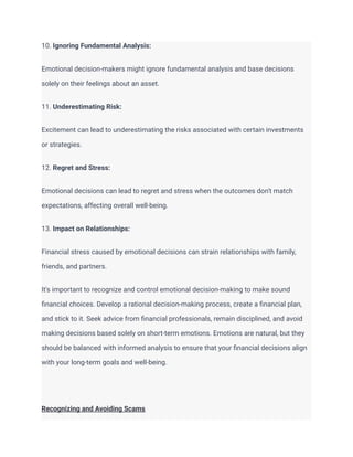 10. Ignoring Fundamental Analysis:
Emotional decision-makers might ignore fundamental analysis and base decisions
solely on their feelings about an asset.
11. Underestimating Risk:
Excitement can lead to underestimating the risks associated with certain investments
or strategies.
12. Regret and Stress:
Emotional decisions can lead to regret and stress when the outcomes don't match
expectations, affecting overall well-being.
13. Impact on Relationships:
Financial stress caused by emotional decisions can strain relationships with family,
friends, and partners.
It's important to recognize and control emotional decision-making to make sound
financial choices. Develop a rational decision-making process, create a financial plan,
and stick to it. Seek advice from financial professionals, remain disciplined, and avoid
making decisions based solely on short-term emotions. Emotions are natural, but they
should be balanced with informed analysis to ensure that your financial decisions align
with your long-term goals and well-being.
Recognizing and Avoiding Scams
 