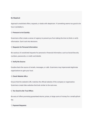 Be Skeptical:
Approach unsolicited offers, requests, or deals with skepticism. If something seems too good to be
true, it probably is.
2. Pressure to Act Quickly:
Scammers often create a sense of urgency to prevent you from taking the time to think or verify
information. Don't rush into decisions.
3. Requests for Personal Information:
Be cautious of unsolicited requests for personal or financial information, such as Social Security
numbers, passwords, or credit card details.
4. Verify the Source:
Double-check the source of emails, messages, or calls. Scammers may impersonate legitimate
organizations to gain your trust.
5. Check Website URLs:
Ensure that the website's URL matches the official website of the company or organization.
Scammers create fake websites that look similar to the real ones.
6. Too-Good-to-Be-True Offers:
Be wary of offers promising guaranteed returns, prizes, or large sums of money for a small upfront
fee.
7. Payment Requests:
 