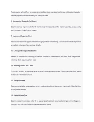 Avoid paying upfront fees to access promised services or prizes. Legitimate entities don't usually
require payment before delivering on their promises.
8. Unexpected Requests for Money:
Scammers may impersonate family members or friends and ask for money urgently. Always verify
such requests through other means.
9. Investment Opportunities:
Research investment opportunities thoroughly before committing. Avoid investments that promise
unrealistic returns or have unclear details.
10. Lottery or Sweepstakes Scams:
Beware of notifications claiming you've won a lottery or sweepstakes you didn't enter. Legitimate
winnings don't require upfront fees.
11. Phishing Emails and Links:
Don't click on links or download attachments from unknown sources. Phishing emails often lead to
malicious websites or viruses.
12. Verify Charities:
Research charitable organizations before making donations. Scammers may create fake charities
during times of crisis.
13. Caller ID Spoofing:
Scammers can manipulate caller ID to appear as a legitimate organization or government agency.
Hang up and call the official number separately to verify.
 