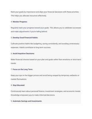 Rank your goals by importance and align your financial decisions with these priorities.
This helps you allocate resources effectively.
4. Monitor Progress:
Regularly track your progress toward your goals. This allows you to celebrate successes
and make adjustments if you're falling behind.
5. Develop Good Financial Habits:
Cultivate positive habits like budgeting, saving consistently, and avoiding unnecessary
expenses. Habits contribute to long-term success.
6. Avoid Impulsive Decisions:
Make financial choices based on your plan and goals rather than emotions or short-term
trends.
7. Focus on the Long Term:
Keep your eye on the bigger picture and avoid being swayed by temporary setbacks or
market fluctuations.
8. Stay Educated:
Continuously learn about personal finance, investment strategies, and economic trends.
Knowledge empowers you to make informed decisions.
9. Automate Savings and Investments:
 