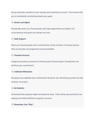 Set up automatic transfers to your savings and investment accounts. This ensures that
you're consistently contributing toward your goals.
10. Review and Adjust:
Periodically review your financial plan and make adjustments as needed. Life
circumstances and goals can change over time.
11. Seek Support:
Share your financial goals with a trusted friend, family member, or financial advisor.
They can provide encouragement and accountability.
12. Visualize Success:
Imagine the positive outcomes of achieving your financial goals. Visualization can
reinforce your commitment.
13. Celebrate Milestones:
Recognize and celebrate each achievement along the way. Rewarding yourself can help
maintain motivation.
14. Be Realistic:
Understand that progress might not always be linear. There will be ups and downs, but
staying committed will lead to long-term success.
15. Remember Your "Why":
 