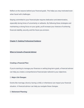 Reflect on the reasons behind your financial goals. This helps you stay motivated even
when faced with challenges.
Staying committed to your financial plan requires dedication and determination,
especially during times of uncertainty or setbacks. By following these strategies and
maintaining a strong focus on your goals, you'll increase your chances of achieving
financial stability, security, and the future you envision.
Chapter 9: Seeking Professional Guidance
When to Consult a Financial Advisor
Creating a Financial Plan:
If you're starting to manage your finances or setting long-term goals, a financial advisor
can help you create a comprehensive financial plan tailored to your objectives.
2. Major Life Changes:
Events like marriage, divorce, having a child, or inheritance can impact your financial
situation. A financial advisor can help you navigate these changes.
3. Retirement Planning:
 
