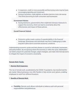 ● In expansion, credit is more accessible and borrowing costs may be lower,
encouraging spending and investment.
● During a recession, credit tightens as lenders become more risk-averse.
This limits borrowing for both consumers and businesses.
​
​ Government Policies:
● During downturns, governments often implement stimulus measures to
support the economy, which can lead to uncertainty about the
effectiveness and impact of these policies.
​
​ Overall Financial Outlook:
● Economic cycles create a sense of unpredictability in the financial
landscape. Businesses and individuals may find it challenging to make
long-term plans due to uncertain economic conditions.
Understanding economic cycles and their phases is crucial for individuals, businesses,
and policymakers. By recognizing where the economy is within the cycle, stakeholders
can better prepare for potential changes, adapt strategies, and make informed decisions
to mitigate the impact of economic uncertainty.
Remote Work Trends:
1. Remote Work Expansion:
The rise of remote work, accelerated by the COVID-19 pandemic, has transformed the
job market. Many businesses now offer flexible or fully remote work options, enabling
employees to work from different locations.
2. Benefits of Remote Work:
● Flexibility: Remote work allows individuals to balance work with personal
responsibilities and preferences.
 