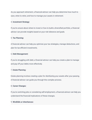 As you approach retirement, a financial advisor can help you determine how much to
save, when to retire, and how to manage your assets in retirement.
4. Investment Strategy:
If you're unsure about where to invest or how to build a diversified portfolio, a financial
advisor can provide insights based on your risk tolerance and goals.
5. Tax Planning:
A financial advisor can help you optimize your tax strategies, manage deductions, and
plan for tax-efficient investments.
6. Debt Management:
If you're struggling with debt, a financial advisor can help you create a plan to manage
and pay off your debts more effectively.
7. Estate Planning:
Estate planning involves creating a plan for distributing your assets after your passing.
A financial advisor can guide you through this complex process.
8. Career Changes:
If you're switching jobs or considering self-employment, a financial advisor can help you
understand the financial implications of these changes.
9. Windfalls or Inheritances:
 