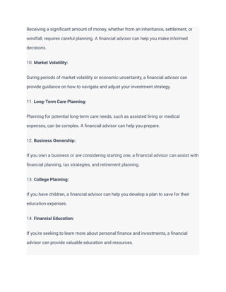 Receiving a significant amount of money, whether from an inheritance, settlement, or
windfall, requires careful planning. A financial advisor can help you make informed
decisions.
10. Market Volatility:
During periods of market volatility or economic uncertainty, a financial advisor can
provide guidance on how to navigate and adjust your investment strategy.
11. Long-Term Care Planning:
Planning for potential long-term care needs, such as assisted living or medical
expenses, can be complex. A financial advisor can help you prepare.
12. Business Ownership:
If you own a business or are considering starting one, a financial advisor can assist with
financial planning, tax strategies, and retirement planning.
13. College Planning:
If you have children, a financial advisor can help you develop a plan to save for their
education expenses.
14. Financial Education:
If you're seeking to learn more about personal finance and investments, a financial
advisor can provide valuable education and resources.
 