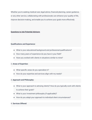 Whether you're seeking medical care, legal advice, financial planning, career guidance,
or any other service, collaborating with professionals can enhance your quality of life,
improve decision-making, and enable you to achieve your goals more effectively.
Questions to Ask Potential Advisors
Qualifications and Experience:
● What is your educational background and professional qualifications?
● How many years of experience do you have in your field?
● Have you worked with clients in situations similar to mine?
2. Areas of Expertise:
● What specific areas do you specialize in?
● How do your expertise and services align with my needs?
3. Approach and Philosophy:
● What is your approach to advising clients? How do you typically work with clients
to achieve their goals?
● What is your investment philosophy (if applicable)?
● How do you adapt your approach to individual client circumstances?
4. Services Offered:
 