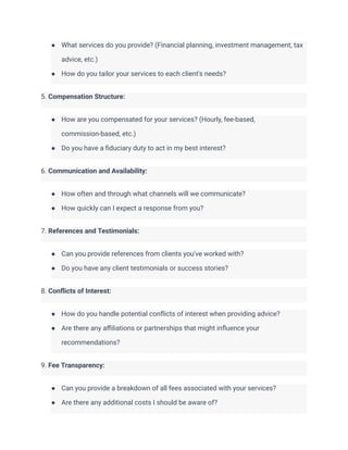 ● What services do you provide? (Financial planning, investment management, tax
advice, etc.)
● How do you tailor your services to each client's needs?
5. Compensation Structure:
● How are you compensated for your services? (Hourly, fee-based,
commission-based, etc.)
● Do you have a fiduciary duty to act in my best interest?
6. Communication and Availability:
● How often and through what channels will we communicate?
● How quickly can I expect a response from you?
7. References and Testimonials:
● Can you provide references from clients you've worked with?
● Do you have any client testimonials or success stories?
8. Conflicts of Interest:
● How do you handle potential conflicts of interest when providing advice?
● Are there any affiliations or partnerships that might influence your
recommendations?
9. Fee Transparency:
● Can you provide a breakdown of all fees associated with your services?
● Are there any additional costs I should be aware of?
 