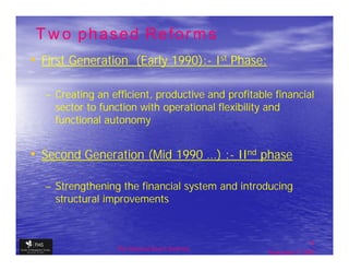 Two phased Reforms
• First Generation (Early 1990):- Ist Phase:
                          1990):-

  – Creating an efficient, productive and profitable financial
    sector to function with operational flexibility and
    functional autonomy


• Second Generation (Mid 1990 …) :- IInd phase
                                 :-

  – Strengthening the financial system and introducing
    structural improvements



                                                                  11
                 The financial Sector Reforms
                                                   September 9, 2009
 