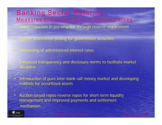 Banking Sector Reforms :
 Measures Enhancing Role of Market Forces
• Sharp reduction in pre-emption through reserve requirement
                     pre-

• Market determined pricing for government securities

• Disbanding of administered interest rates

• Enhanced transparency and disclosure norms to facilitate market
   discipline

• Introduction of pure inter-bank call money market and developing
                       inter-
   markets for securitized assets

• Auction-based repos-reverse repos for short-term liquidity
  Auction-      repos-                  short-
   management and Improved payments and settlement
   mechanism
                                                                              15
                      The financial Sector Reforms
                                                               September 9, 2009
 