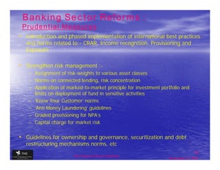 Banking Sector Reforms :
 Prudential Measures
• Introduction and phased implementation of international best practices
  and norms related to:- CRAR, Income recognition, Provisioning and
  Exposure

• Strengthen risk management :-
   – Assignment of risk-weights to various asset classes
   – Norms on connected lending, risk concentration
   – Application of marked-to-market principle for investment portfolio and
     limits on deployment of fund in sensitive activities
   – 'Know Your Customer‘ norms
   – 'Anti Money Laundering' guidelines
   – Graded provisioning for NPA’s
   – Capital charge for market risk


• Guidelines for ownership and governance, securitization and debt
  restructuring mechanisms norms, etc
                                                                                16
                       The financial Sector Reforms
                                                                 September 9, 2009
 