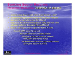 Banking Sector Reforms :
Prudential Measures:- Roadmap for Basel II
           Measures:-


• Implementing Basel II with effect from March 31, 2007
• Standardized Approach for credit risk and Basic Indicator
  Approach for operational risk (First Phase)
• Migrate to the Internal Rating Based (IRB) Approach after
  adequate skills are developed (Second Phase)
• Basel II will require more capital for banks in India
    – Presently CRAR is over 12 per cent
            – New and Innovative Funding options
                 Perpetual debt instruments and non-
                                                non-
                 cumulative preference shares
                 Redeemable cumulative preference shares
                 and hybrid debt instruments



                                                                         17
                     The financial Sector Reforms
                                                          September 9, 2009
 