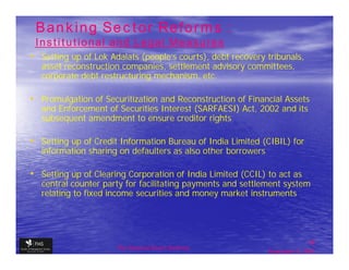 Banking Sector Reforms :
 Institutional and Legal Measures
• Setting up of Lok Adalats (people’s courts), debt recovery tribunals,
   asset reconstruction companies, settlement advisory committees,
   corporate debt restructuring mechanism, etc.

• Promulgation of Securitization and Reconstruction of Financial Assets
   and Enforcement of Securities Interest (SARFAESI) Act, 2002 and its
   subsequent amendment to ensure creditor rights

• Setting up of Credit Information Bureau of India Limited (CIBIL) for
   information sharing on defaulters as also other borrowers

• Setting up of Clearing Corporation of India Limited (CCIL) to act as
   central counter party for facilitating payments and settlement system
   relating to fixed income securities and money market instruments




                                                                              18
                      The financial Sector Reforms
                                                               September 9, 2009
 
