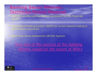 Banking Sector Reforms :
 Technology Related Measures
• INFINET as the communication backbone for the financial
  sector

• Negotiated Dealing System (NDS) for screen-based trading in
  government securities

• Real Time Gross Settlement (RTGS) System


    True test of the success of the banking
      reforms would be the extent of NPA’s



                                                                  20
                  The financial Sector Reforms
                                                   September 9, 2009
 