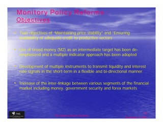 Monitory Policy Reforms :
 Objectives

• Twin objectives of “Maintaining price stability” and “Ensuring
   availability of adequate credit to productive sectors

• Use of broad money (M2) as an intermediate target has been de-
   emphasized and a multiple indicator approach has been adopted

• Development of multiple instruments to transmit liquidity and interest
   rate signals in the short-term in a flexible and bi-directional manner

• Increase of the inter-linkage between various segments of the financial
   market including money, government security and forex markets




                                                                              22
                       The financial Sector Reforms
                                                               September 9, 2009
 
