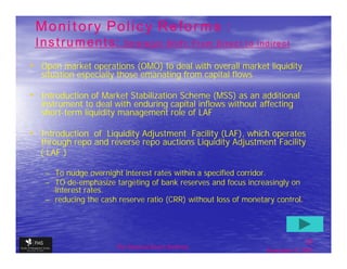Monitory Policy Reforms :
 Instruments:            Strategic Shift: From Direct to Indirect

• Open market operations (OMO) to deal with overall market liquidity
  situation especially those emanating from capital flows

• Introduction of Market Stabilization Scheme (MSS) as an additional
  instrument to deal with enduring capital inflows without affecting
  short-term liquidity management role of LAF

• Introduction of Liquidity Adjustment Facility (LAF), which operates
  through repo and reverse repo auctions Liquidity Adjustment Facility
  ( LAF )

   – To nudge overnight interest rates within a specified corridor.
   – TO de-emphasize targeting of bank reserves and focus increasingly on
     interest rates.
   – reducing the cash reserve ratio (CRR) without loss of monetary control.




                                                                                23
                       The financial Sector Reforms
                                                                 September 9, 2009
 