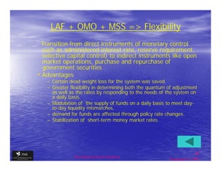 LAF + OMO + MSS => Flexibility
 Transition from direct instruments of monetary control
  such as administered interest rate, reserve requirement,
  selective capital control) to indirect instruments like open
  market operations, purchase and repurchase of
  government securities
• Advantages
   – Certain dead weight loss for the system was saved.
   – Greater flexibility in determining both the quantum of adjustment
     as well as the rates by responding to the needs of the system on
     a daily basis.
   – Modulation of the supply of funds on a daily basis to meet day-
     to-day liquidity mismatches.
   – demand for funds are affected through policy rate changes.
   – Stabilization of short-term money market rates.




                                                                        24
              The financial Sector Reforms
                                                         September 9, 2009
 