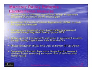 Monitory Policy Reforms :
 Developmental Measures
• Discontinuation of automatic monetization through an agreement
  between the Government and the Reserve Bank

• Amendment of Securities Contracts Regulation Act (SCRA), to create
  the regulatory framework

• Introduction of automated screen-based trading in government
  securities through Negotiated Dealing System (NDS).

• Setting up of risk-free payments and system in government securities
  through Clearing Corporation of India Limited (CCIL).

• Phased introduction of Real Time Gross Settlement (RTGS) System
• Deepening of inter-bank Repo market Deepening of government
  securities market by making the interest rates on such securities
  market related


                                                                           25
                     The financial Sector Reforms
                                                            September 9, 2009
 