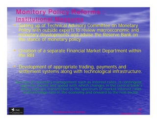 Monitory Policy Reforms :
 Institutional Measures
• Setting up of Technical Advisory Committee on Monetary
  Policy with outside experts to review macroeconomic and
  monetary developments and advise the Reserve Bank on
  the stance of monetary policy

• Creation of a separate Financial Market Department within
  the RBI

• Development of appropriate trading, payments and
  settlement systems along with technological infrastructure.

Success of monetary management such as interest rates, is contingent
  upon the extent and speed with which changes in the central bank's
  policy rate are transmitted to the spectrum of market interest rates
    and exchange rate in the economy and onward to the real sector.



                                                                         26
                    The financial Sector Reforms
                                                          September 9, 2009
 