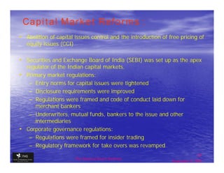 Capital Market Reforms :
• Abolition of capital issues control and the introduction of free pricing of
   equity issues (CCI)

• Securities and Exchange Board of India (SEBI) was set up as the apex
  regulator of the Indian capital markets.
• Primary market regulations:
   – Entry norms for capital issues were tightened
   – Disclosure requirements were improved
   – Regulations were framed and code of conduct laid down for
      merchant bankers
   – Underwriters, mutual funds, bankers to the issue and other
      intermediaries
• Corporate governance regulations:
   – Regulations were framed for insider trading
   – Regulatory framework for take overs was revamped
                                                                              27
                         The financial Sector Reforms
                                                               September 9, 2009
 