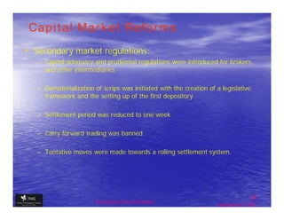 Capital Market Reforms
• Secondary market regulations:
   – Capital adequacy and prudential regulations were introduced for brokers,
     and other intermediaries

   – Dematerialization of scrips was initiated with the creation of a legislative
     framework and the setting up of the first depository

   – Settlement period was reduced to one week

   – Carry forward trading was banned

   – Tentative moves were made towards a rolling settlement system.




                                                                                    28
                        The financial Sector Reforms
                                                                     September 9, 2009
 