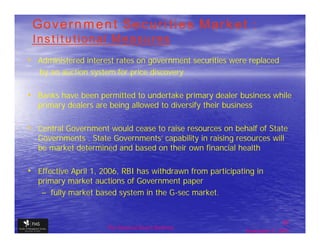 Government Securities Market :
 Institutional Measures
• Administered interest rates on government securities were replaced
   by an auction system for price discovery

• Banks have been permitted to undertake primary dealer business while
   primary dealers are being allowed to diversify their business

• Central Government would cease to raise resources on behalf of State
   Governments . State Governments' capability in raising resources will
   be market determined and based on their own financial health

• Effective April 1, 2006, RBI has withdrawn from participating in
   primary market auctions of Government paper
    – fully market based system in the G-sec market.


                                                                             30
                      The financial Sector Reforms
                                                              September 9, 2009
 