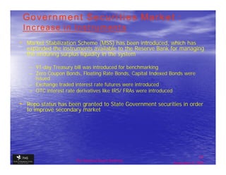 Government Securities Market :
 Increase in Instruments
• Market Stabilization Scheme (MSS) has been introduced, which has
  expanded the instruments available to the Reserve Bank for managing
  the enduring surplus liquidity in the system

   – 91-day Treasury bill was introduced for benchmarking
   – Zero Coupon Bonds, Floating Rate Bonds, Capital Indexed Bonds were
     issued
   – Exchange traded interest rate futures were introduced
   – OTC interest rate derivatives like IRS/ FRAs were introduced

• Repo status has been granted to State Government securities in order
  to improve secondary market




                                                                             31
                     The financial Sector Reforms
                                                              September 9, 2009
 