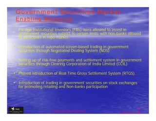 Government Securities Market :
 Enabling Measures
• Foreign Institutional Investors (FIIs) were allowed to invest in
   government securities subject to certain limits with non-banks allowed
   to participate in repo market

• Introduction of automated screen-based trading in government
   securities through Negotiated Dealing System (NDS)

• Setting up of risk-free payments and settlement system in government
   securities through Clearing Corporation of India Limited (CCIL)

• Phased introduction of Real Time Gross Settlement System (RTGS).

• Introduction of trading in government securities on stock exchanges
   for promoting retailing and Non-banks participation




                                                                             32
                      The financial Sector Reforms
                                                              September 9, 2009
 