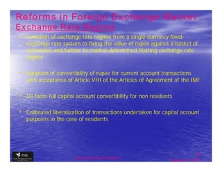 Reforms in Foreign Exchange Market :
Exchange Rate Regime
• Evolution of exchange rate regime from a single-currency fixed-
   exchange rate system to fixing the value of rupee against a basket of
   currencies and further to market-determined floating exchange rate
   regime

• Adoption of convertibility of rupee for current account transactions
   with acceptance of Article VIII of the Articles of Agreement of the IMF

• De facto full capital account convertibility for non residents

• Calibrated liberalization of transactions undertaken for capital account
   purposes in the case of residents




                                                                              34
                       The financial Sector Reforms
                                                               September 9, 2009
 