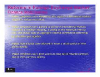 Reforms in Foreign Exchange Market :
Finance Mobilization
• Indian companies were allowed to raise equity in international markets
   subject to various restrictions.

• Indian companies were allowed to borrow in international markets
  subject to a minimum maturity, a ceiling on the maximum interest
  rate, and annual caps on aggregate external commercial borrowings
  by all entities put together.

• Indian mutual funds were allowed to invest a small portion of their
   assets abroad.

• Indian companies were given access to long dated forward contracts
   and to cross currency options.



                                                                           35
                       The financial Sector Reforms
                                                            September 9, 2009
 