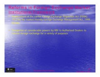 Reforms in Foreign Exchange Market :
Institutional Framework
• Replacement of the earlier Foreign Exchange Regulation Act (FERA),
  1973 by the market friendly Foreign Exchange Management Act, 1999
  (FEMA)

• Delegation of considerable powers by RBI to Authorized Dealers to
  release foreign exchange for a variety of purposes




                                                                         36
                     The financial Sector Reforms
                                                          September 9, 2009
 