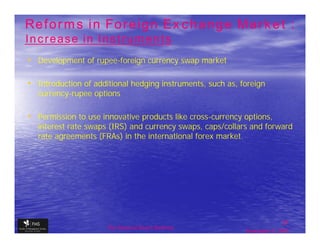 Reforms in Foreign Exchange Market :
Increase in Instruments
• Development of rupee-foreign currency swap market

• Introduction of additional hedging instruments, such as, foreign
   currency-rupee options

• Permission to use innovative products like cross-currency options,
   interest rate swaps (IRS) and currency swaps, caps/collars and forward
   rate agreements (FRAs) in the international forex market.




                                                                           37
                      The financial Sector Reforms
                                                            September 9, 2009
 