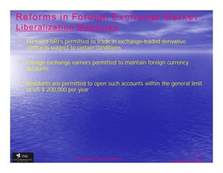 Reforms in Foreign Exchange Market :
Liberalization Measures
• FII’s and NRI’s permitted to trade in exchange-traded derivative
   contracts subject to certain conditions

• Foreign exchange earners permitted to maintain foreign currency
   accounts

• Residents are permitted to open such accounts within the general limit
   of US $ 200,000 per year




                                                                           39
                      The financial Sector Reforms
                                                            September 9, 2009
 