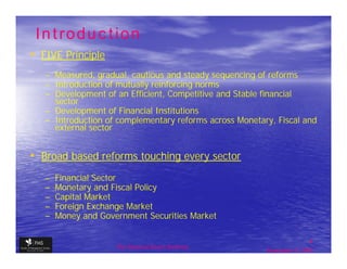 Introduction
• FIVE Principle
   – Measured, gradual, cautious and steady sequencing of reforms
   – Introduction of mutually reinforcing norms
   – Development of an Efficient, Competitive and Stable financial
     sector
   – Development of Financial Institutions
   – Introduction of complementary reforms across Monetary, Fiscal and
     external sector


• Broad based reforms touching every sector
   –   Financial Sector
   –   Monetary and Fiscal Policy
   –   Capital Market
   –   Foreign Exchange Market
   –   Money and Government Securities Market

                                                                         4
                     The financial Sector Reforms
                                                         September 9, 2009
 