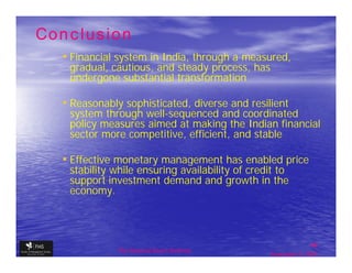 Conclusion
  • Financial system in India, through a measured,
   gradual, cautious, and steady process, has
   undergone substantial transformation

  • Reasonably sophisticated, diverse and resilient
   system through well-sequenced and coordinated
   policy measures aimed at making the Indian financial
   sector more competitive, efficient, and stable

  • Effective monetary management has enabled price
   stability while ensuring availability of credit to
   support investment demand and growth in the
   economy.



                                                               48
              The financial Sector Reforms
                                                September 9, 2009
 