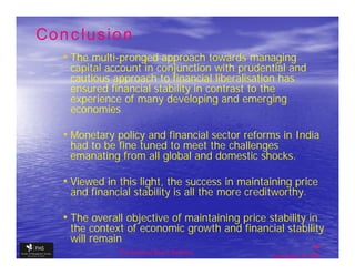 Conclusion
  • The multi-pronged approach towards managing
   capital account in conjunction with prudential and
   cautious approach to financial liberalisation has
   ensured financial stability in contrast to the
   experience of many developing and emerging
   economies

  • Monetary policy and financial sector reforms in India
   had to be fine tuned to meet the challenges
   emanating from all global and domestic shocks.

  • Viewed in this light, the success in maintaining price
   and financial stability is all the more creditworthy.

  • The overall objective of maintaining price stability in
   the context of economic growth and financial stability
   will remain
                                                               49
              The financial Sector Reforms
                                                September 9, 2009
 