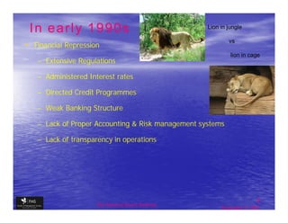 In early 1990s                                     Lion in jungle


• Financial Repression
                                                            vs

                                                             lion in cage
   – Extensive Regulations

   – Administered Interest rates

   – Directed Credit Programmes

   – Weak Banking Structure

   – Lack of Proper Accounting & Risk management systems

   – Lack of transparency in operations




                                                                         5
                     The financial Sector Reforms
                                                         September 9, 2009
 