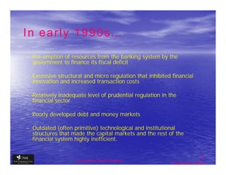 In early 1990s…
– Pre-emption of resources from the banking system by the
  Pre-
  government to finance its fiscal deficit

– Excessive structural and micro regulation that inhibited financial
  innovation and increased transaction costs

– Relatively inadequate level of prudential regulation in the
  financial sector

– Poorly developed debt and money markets

– Outdated (often primitive) technological and institutional
  structures that made the capital markets and the rest of the
  financial system highly inefficient.


                                                                            6
                    The financial Sector Reforms
                                                            September 9, 2009
 