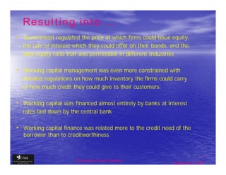 Resulting into …
• Government regulated the price at which firms could issue equity,
  the rate of interest which they could offer on their bonds, and the
  debt equity ratio that was permissible in different Industries

• Working capital management was even more constrained with
  detailed regulations on how much inventory the firms could carry
  or how much credit they could give to their customers.

• Working capital was financed almost entirely by banks at interest
  rates laid down by the central bank

• Working capital finance was related more to the credit need of the
   borrower than to creditworthiness


                                                                              7
                       The financial Sector Reforms
                                                              September 9, 2009
 