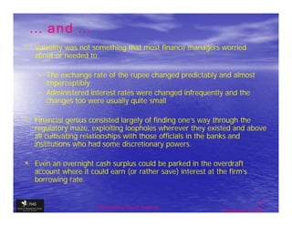 … and …
• Volatility was not something that most finance managers worried
   about or needed to.

    – The exchange rate of the rupee changed predictably and almost
      imperceptibly
    – Administered interest rates were changed infrequently and the
      changes too were usually quite small

• Financial genius consisted largely of finding one’s way through the
   regulatory maze, exploiting loopholes wherever they existed and above
   all cultivating relationships with those officials in the banks and
   institutions who had some discretionary powers.

• Even an overnight cash surplus could be parked in the overdraft
   account where it could earn (or rather save) interest at the firm’s
   borrowing rate.


                                                                              8
                      The financial Sector Reforms
                                                              September 9, 2009
 